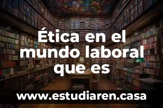 Que es la comprension mas amplia del mundo 3 Ética en el mundo laboral que es