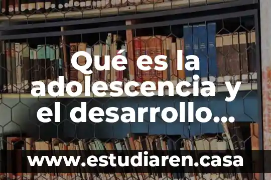Que es la adolescencia y los cambios que surgen 3 Qué es la adolescencia y el desarrollo físico y psicológico